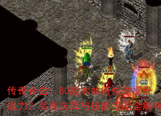 传奇合击1.80版本如何快速提升战力?装备选择与技能搭配全解析 传奇合击1.80版本如何快速提升战力?装备选择与技能搭配全解析